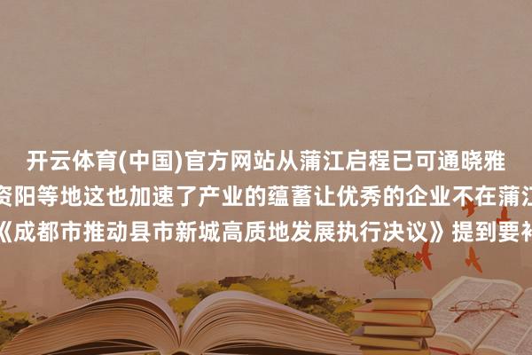 开云体育(中国)官方网站从蒲江启程已可通晓雅安、重庆泸州、自贡、资阳等地这也加速了产业的蕴蓄让优秀的企业不在蒲江就在前去蒲江的路上《成都市推动县市新城高质地发展执行决议》提到要补王人交通基础标准短板加速市域铁路公交化运营纠正二期工程宝成铁路公交化纠正等技俩执行推动市域铁路公交化开行争取铁路部门增多岑岭班次支合手在有条目的县（市）臆度诞生低运量轨谈交通说走就走的通勤圈和旅行圈指日而待让咱们统共期待(成都发布)-开云(Kaiyun) - 中国官方服务平台