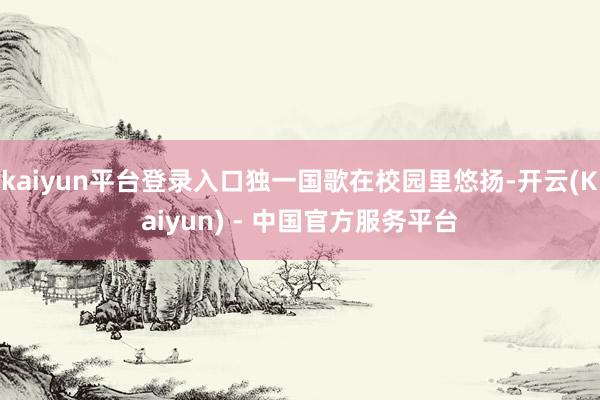 kaiyun平台登录入口独一国歌在校园里悠扬-开云(Kaiyun) - 中国官方服务平台