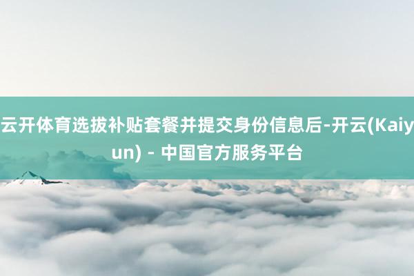 云开体育选拔补贴套餐并提交身份信息后-开云(Kaiyun) - 中国官方服务平台