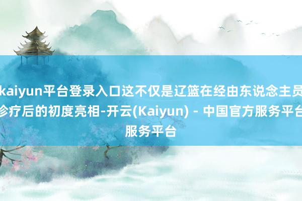 kaiyun平台登录入口这不仅是辽篮在经由东说念主员诊疗后的初度亮相-开云(Kaiyun) - 中国官方服务平台