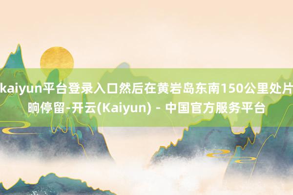 kaiyun平台登录入口然后在黄岩岛东南150公里处片晌停留-开云(Kaiyun) - 中国官方服务平台