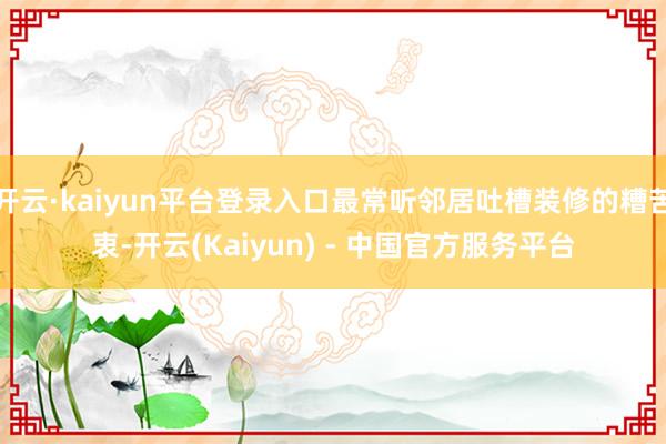 开云·kaiyun平台登录入口最常听邻居吐槽装修的糟苦衷-开云(Kaiyun) - 中国官方服务平台