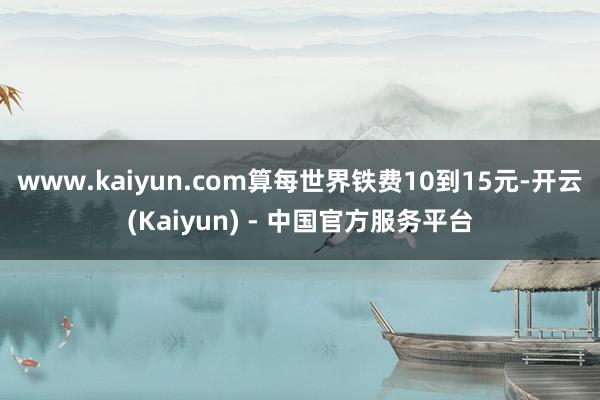 www.kaiyun.com算每世界铁费10到15元-开云(Kaiyun) - 中国官方服务平台