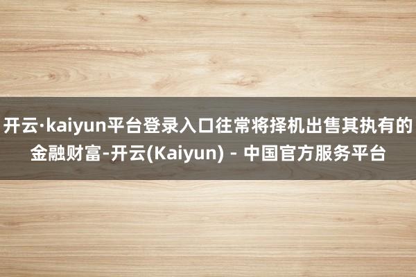 开云·kaiyun平台登录入口往常将择机出售其执有的金融财富-开云(Kaiyun) - 中国官方服务平台
