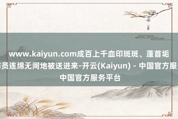 www.kaiyun.com成百上千血印斑斑、蓬首垢面的伤员连绵无间地被送进来-开云(Kaiyun) - 中国官方服务平台