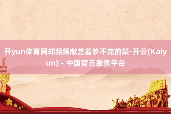 开yun体育网却频频献艺着吵不完的架-开云(Kaiyun) - 中国官方服务平台