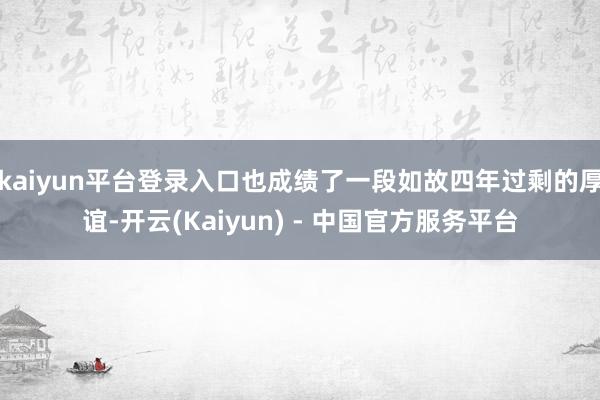 kaiyun平台登录入口也成绩了一段如故四年过剩的厚谊-开云(Kaiyun) - 中国官方服务平台