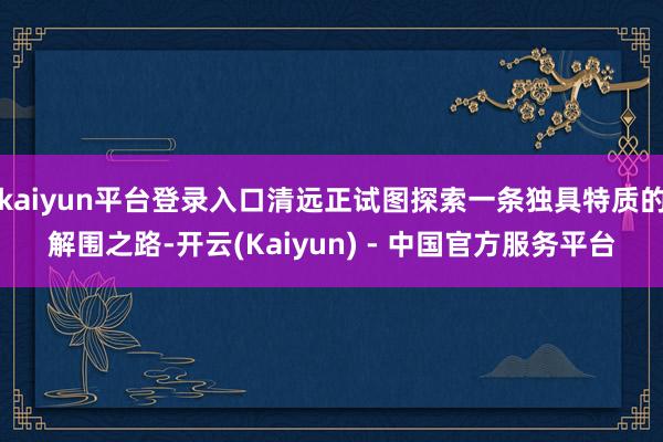 kaiyun平台登录入口清远正试图探索一条独具特质的解围之路-开云(Kaiyun) - 中国官方服务平台