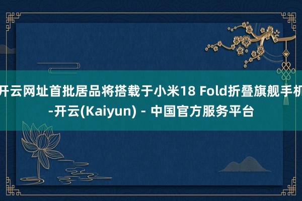 开云网址首批居品将搭载于小米18 Fold折叠旗舰手机-开云(Kaiyun) - 中国官方服务平台