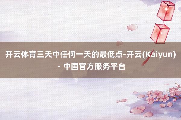 开云体育三天中任何一天的最低点-开云(Kaiyun) - 中国官方服务平台