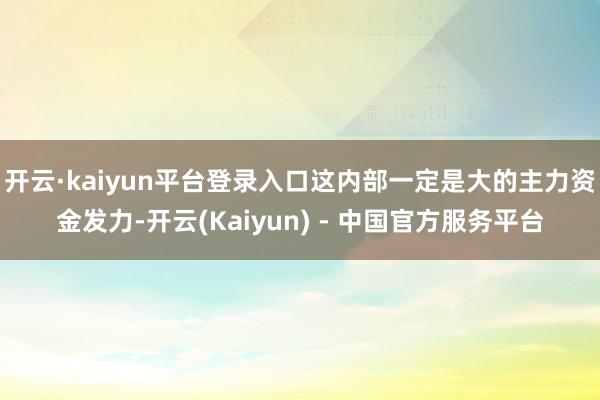 开云·kaiyun平台登录入口这内部一定是大的主力资金发力-开云(Kaiyun) - 中国官方服务平台