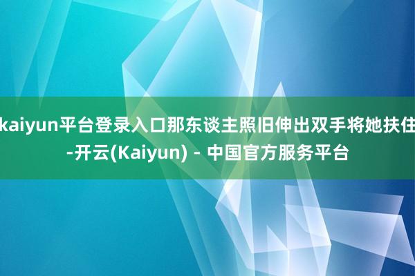kaiyun平台登录入口那东谈主照旧伸出双手将她扶住-开云(Kaiyun) - 中国官方服务平台