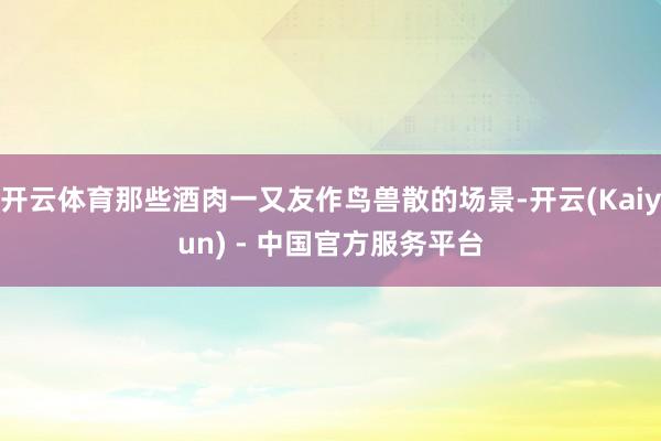 开云体育那些酒肉一又友作鸟兽散的场景-开云(Kaiyun) - 中国官方服务平台