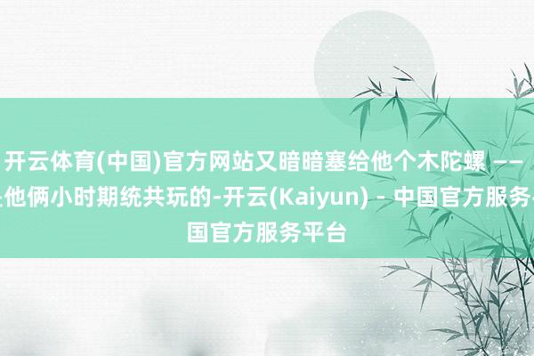 开云体育(中国)官方网站又暗暗塞给他个木陀螺 —— 那是他俩小时期统共玩的-开云(Kaiyun) - 中国官方服务平台