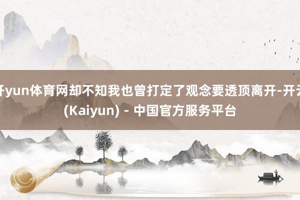 开yun体育网却不知我也曾打定了观念要透顶离开-开云(Kaiyun) - 中国官方服务平台