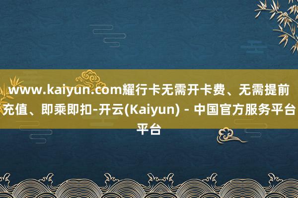 www.kaiyun.com耀行卡无需开卡费、无需提前充值、即乘即扣-开云(Kaiyun) - 中国官方服务平台