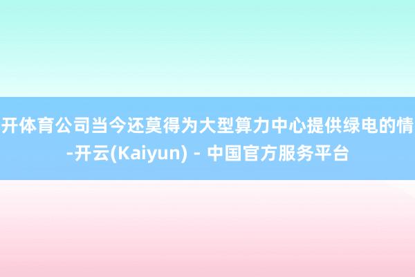 云开体育公司当今还莫得为大型算力中心提供绿电的情况-开云(Kaiyun) - 中国官方服务平台