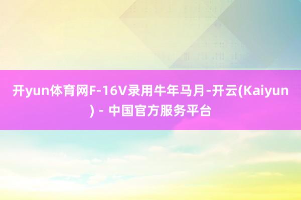 开yun体育网F-16V录用牛年马月-开云(Kaiyun) - 中国官方服务平台