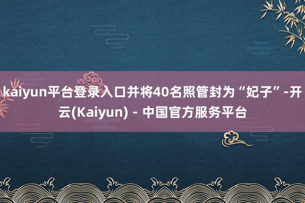 kaiyun平台登录入口并将40名照管封为“妃子”-开云(Kaiyun) - 中国官方服务平台