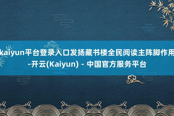 kaiyun平台登录入口发扬藏书楼全民阅读主阵脚作用-开云(Kaiyun) - 中国官方服务平台