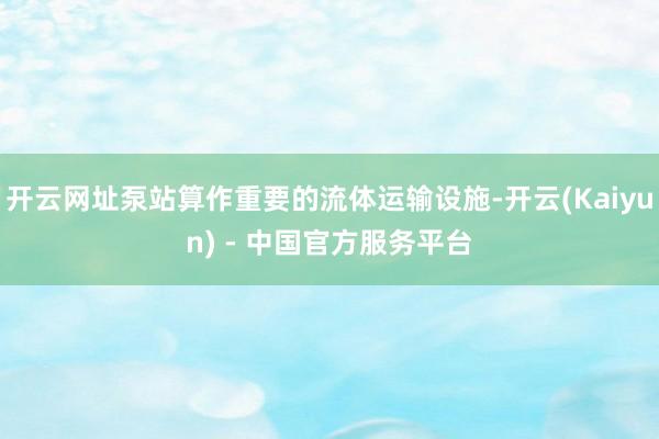 开云网址泵站算作重要的流体运输设施-开云(Kaiyun) - 中国官方服务平台