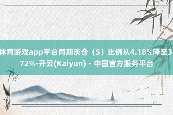 体育游戏app平台同期淡仓（S）比例从4.18%降至3.72%-开云(Kaiyun) - 中国官方服务平台