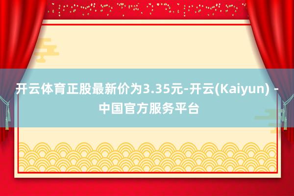 开云体育正股最新价为3.35元-开云(Kaiyun) - 中国官方服务平台