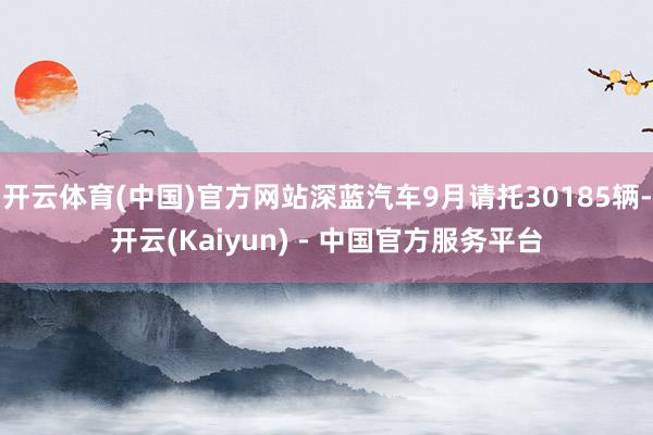 开云体育(中国)官方网站深蓝汽车9月请托30185辆-开云(Kaiyun) - 中国官方服务平台