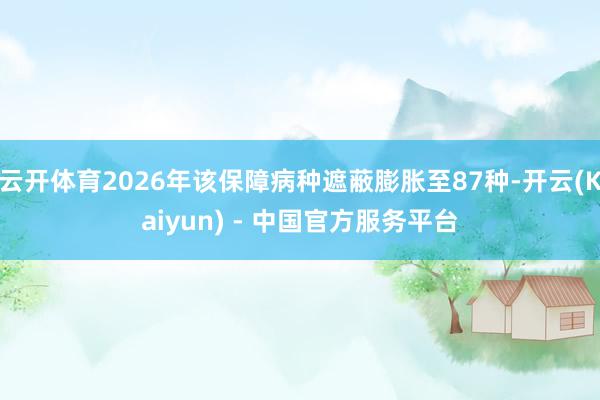 云开体育2026年该保障病种遮蔽膨胀至87种-开云(Kaiyun) - 中国官方服务平台