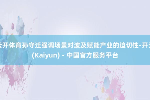 云开体育孙守迁强调场景对波及赋能产业的迫切性-开云(Kaiyun) - 中国官方服务平台