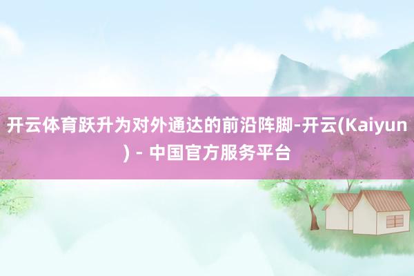 开云体育跃升为对外通达的前沿阵脚-开云(Kaiyun) - 中国官方服务平台