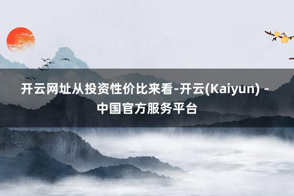 开云网址　　从投资性价比来看-开云(Kaiyun) - 中国官方服务平台
