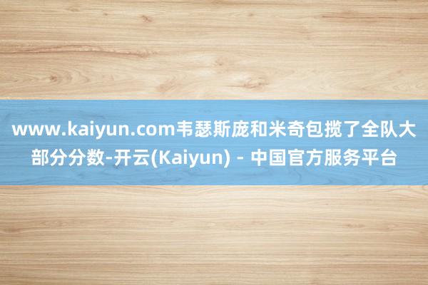 www.kaiyun.com韦瑟斯庞和米奇包揽了全队大部分分数-开云(Kaiyun) - 中国官方服务平台