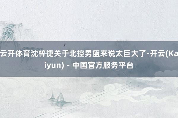 云开体育沈梓捷关于北控男篮来说太巨大了-开云(Kaiyun) - 中国官方服务平台