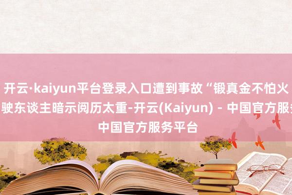 开云·kaiyun平台登录入口遭到事故“锻真金不怕火”的驾驶东谈主暗示阅历太重-开云(Kaiyun) - 中国官方服务平台