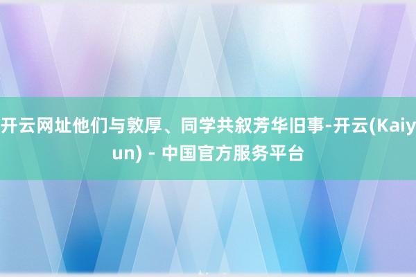 开云网址他们与敦厚、同学共叙芳华旧事-开云(Kaiyun) - 中国官方服务平台