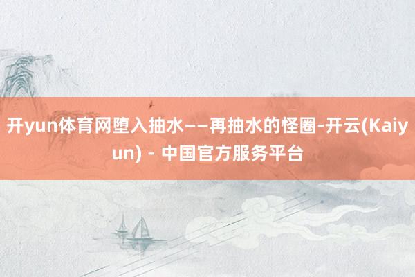 开yun体育网堕入抽水——再抽水的怪圈-开云(Kaiyun) - 中国官方服务平台