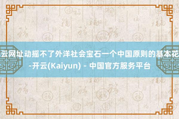 开云网址动摇不了外洋社会宝石一个中国原则的基本花样-开云(Kaiyun) - 中国官方服务平台