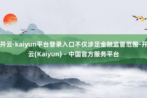 开云·kaiyun平台登录入口不仅涉足金融监管范围-开云(Kaiyun) - 中国官方服务平台