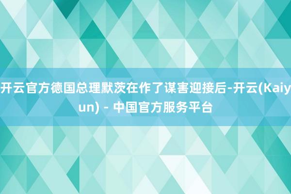 开云官方德国总理默茨在作了谋害迎接后-开云(Kaiyun) - 中国官方服务平台