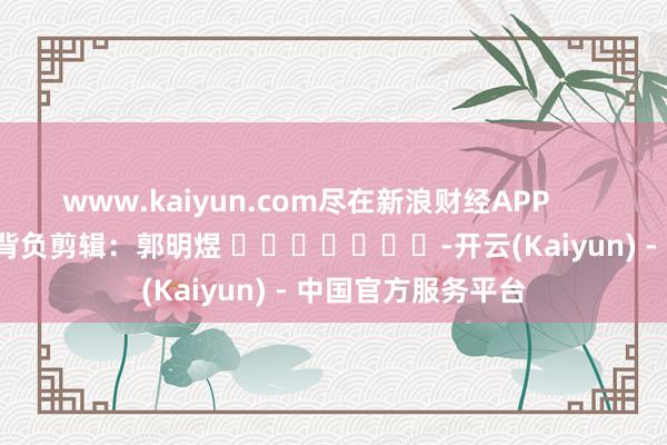 www.kaiyun.com尽在新浪财经APP            						背负剪辑：郭明煜 							-开云(Kaiyun) - 中国官方服务平台
