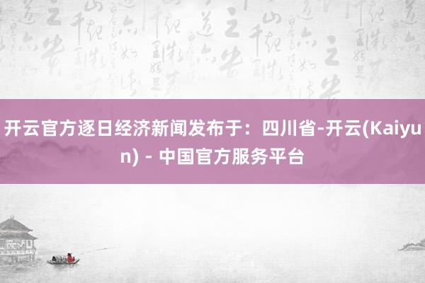 开云官方逐日经济新闻发布于：四川省-开云(Kaiyun) - 中国官方服务平台