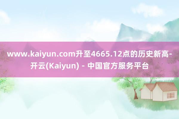www.kaiyun.com升至4665.12点的历史新高-开云(Kaiyun) - 中国官方服务平台