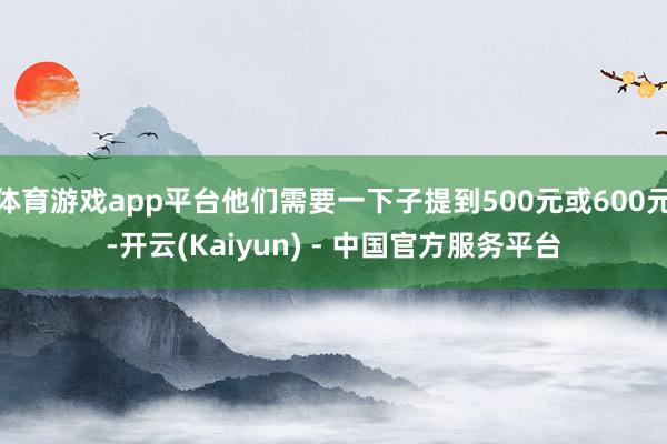 体育游戏app平台他们需要一下子提到500元或600元-开云(Kaiyun) - 中国官方服务平台