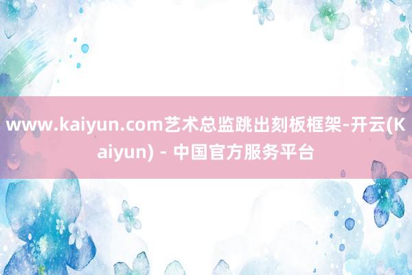 www.kaiyun.com艺术总监跳出刻板框架-开云(Kaiyun) - 中国官方服务平台