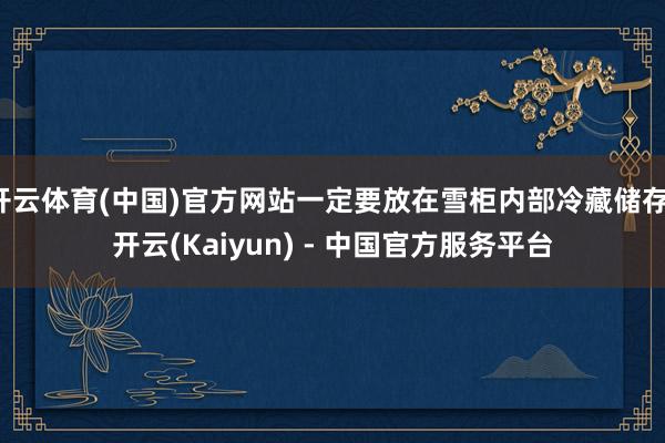 开云体育(中国)官方网站一定要放在雪柜内部冷藏储存-开云(Kaiyun) - 中国官方服务平台