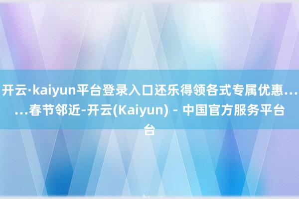 开云·kaiyun平台登录入口还乐得领各式专属优惠……春节邻近-开云(Kaiyun) - 中国官方服务平台