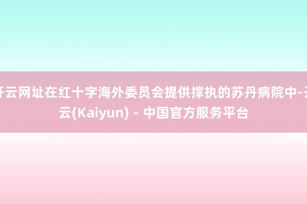 开云网址在红十字海外委员会提供撑执的苏丹病院中-开云(Kaiyun) - 中国官方服务平台