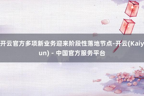 开云官方多项新业务迎来阶段性落地节点-开云(Kaiyun) - 中国官方服务平台