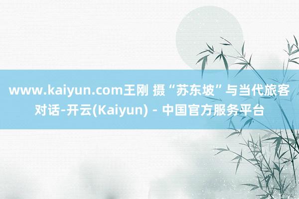 www.kaiyun.com王刚 摄“苏东坡”与当代旅客对话-开云(Kaiyun) - 中国官方服务平台